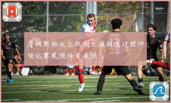 詹姆斯助攻上双创生涯新高连续四场比赛展现传奇表现