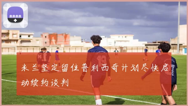 米兰坚定留住普利西奇计划尽快启动续约谈判