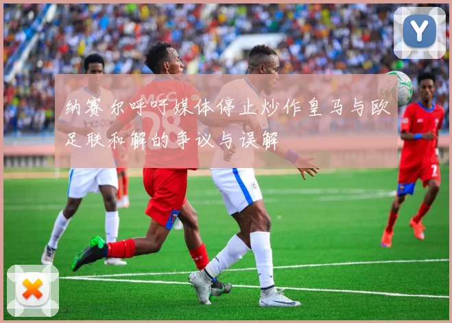 纳赛尔呼吁媒体停止炒作皇马与欧足联和解的争议与误解