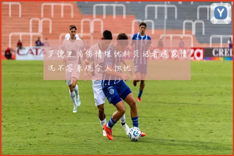 罗德里戈伤情堪忧科贝记者透露情况不容乐观令人担忧