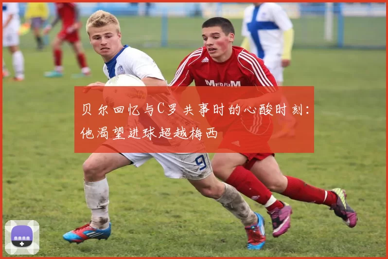 贝尔回忆与C罗共事时的心酸时刻：他渴望进球超越梅西