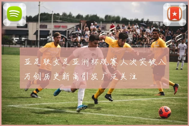 亚足联女足亚洲杯观赛人次突破八万创历史新高引发广泛关注