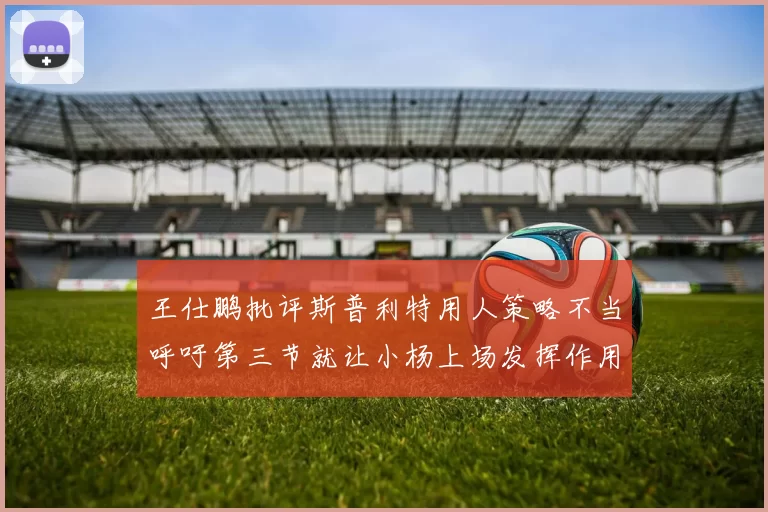 王仕鹏批评斯普利特用人策略不当呼吁第三节就让小杨上场发挥作用