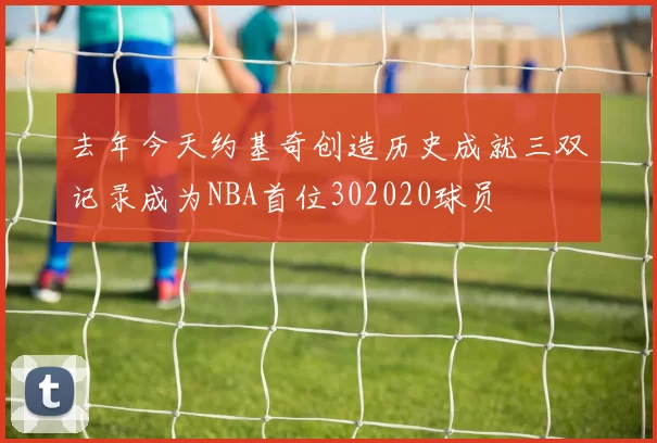 去年今天约基奇创造历史成就三双记录成为NBA首位302020球员