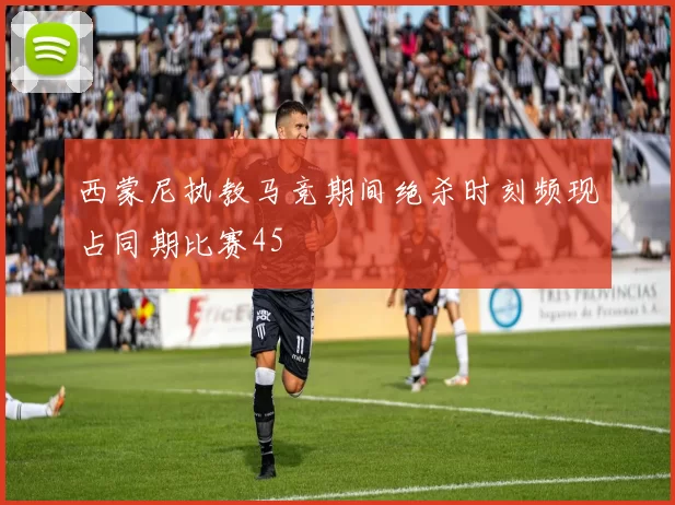 西蒙尼执教马竞期间绝杀时刻频现占同期比赛45