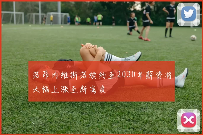 若昂内维斯若续约至2030年薪资将大幅上涨至新高度