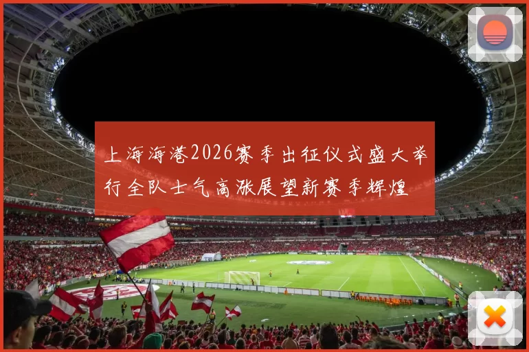 上海海港2026赛季出征仪式盛大举行全队士气高涨展望新赛季辉煌