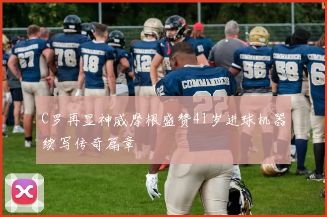 C罗再显神威摩根盛赞41岁进球机器续写传奇篇章